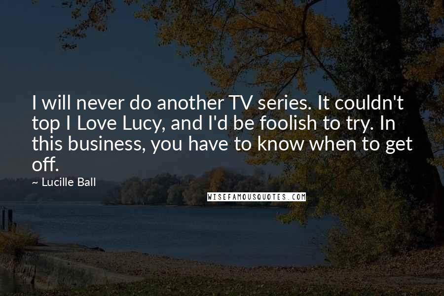 Lucille Ball Quotes: I will never do another TV series. It couldn't top I Love Lucy, and I'd be foolish to try. In this business, you have to know when to get off.