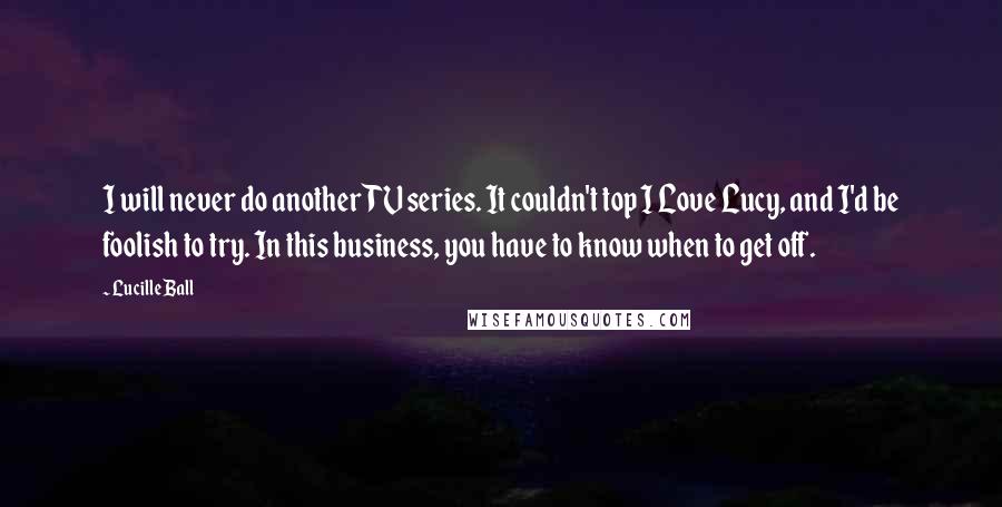 Lucille Ball Quotes: I will never do another TV series. It couldn't top I Love Lucy, and I'd be foolish to try. In this business, you have to know when to get off.
