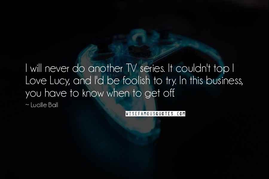 Lucille Ball Quotes: I will never do another TV series. It couldn't top I Love Lucy, and I'd be foolish to try. In this business, you have to know when to get off.