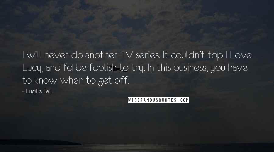 Lucille Ball Quotes: I will never do another TV series. It couldn't top I Love Lucy, and I'd be foolish to try. In this business, you have to know when to get off.