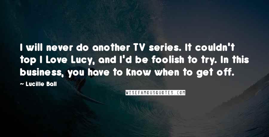 Lucille Ball Quotes: I will never do another TV series. It couldn't top I Love Lucy, and I'd be foolish to try. In this business, you have to know when to get off.