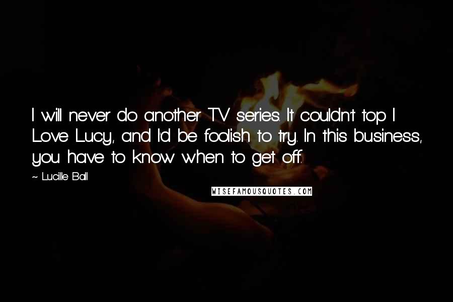 Lucille Ball Quotes: I will never do another TV series. It couldn't top I Love Lucy, and I'd be foolish to try. In this business, you have to know when to get off.