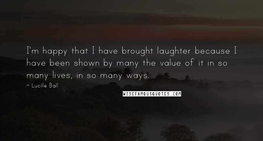 Lucille Ball Quotes: I'm happy that I have brought laughter because I have been shown by many the value of it in so many lives, in so many ways.