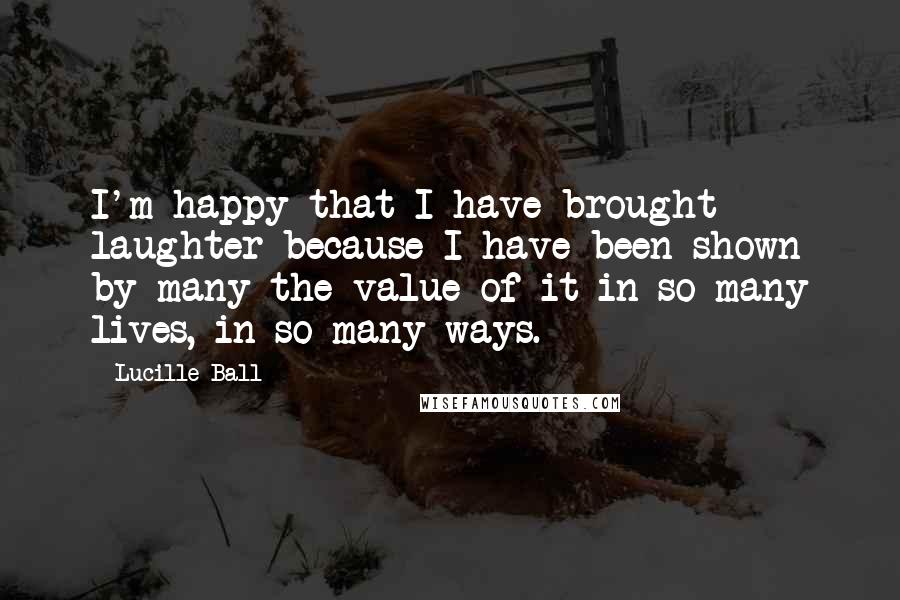 Lucille Ball Quotes: I'm happy that I have brought laughter because I have been shown by many the value of it in so many lives, in so many ways.