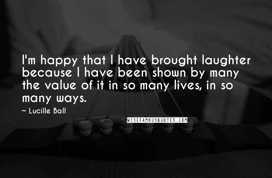 Lucille Ball Quotes: I'm happy that I have brought laughter because I have been shown by many the value of it in so many lives, in so many ways.
