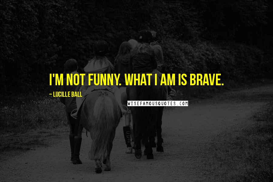 Lucille Ball Quotes: I'm not funny. What I am is brave.