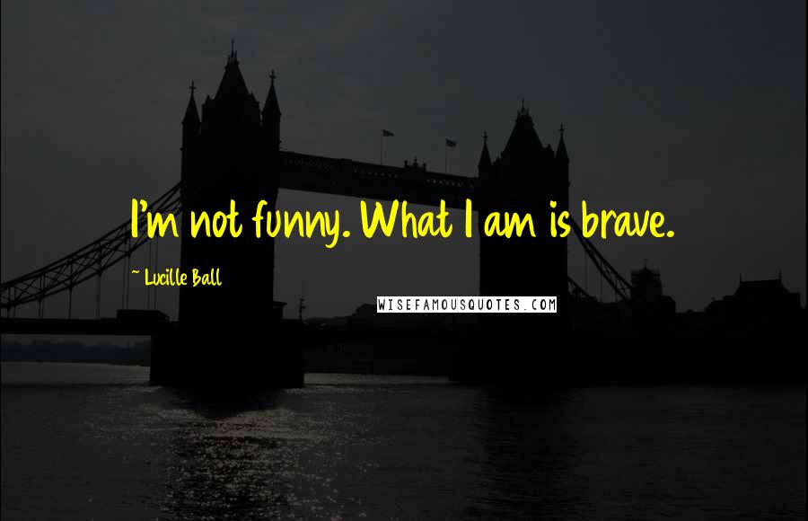 Lucille Ball Quotes: I'm not funny. What I am is brave.