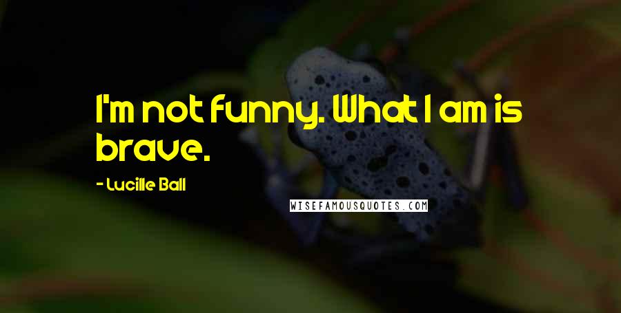 Lucille Ball Quotes: I'm not funny. What I am is brave.