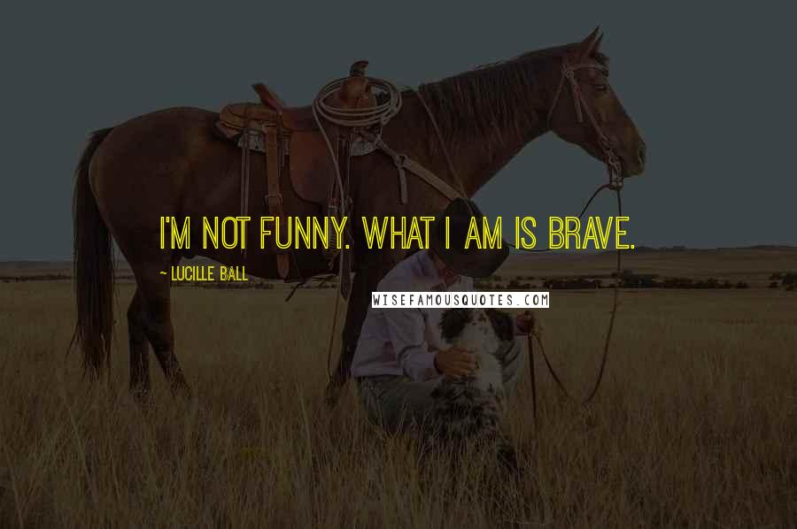 Lucille Ball Quotes: I'm not funny. What I am is brave.