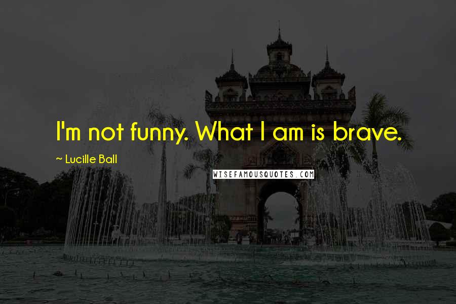 Lucille Ball Quotes: I'm not funny. What I am is brave.