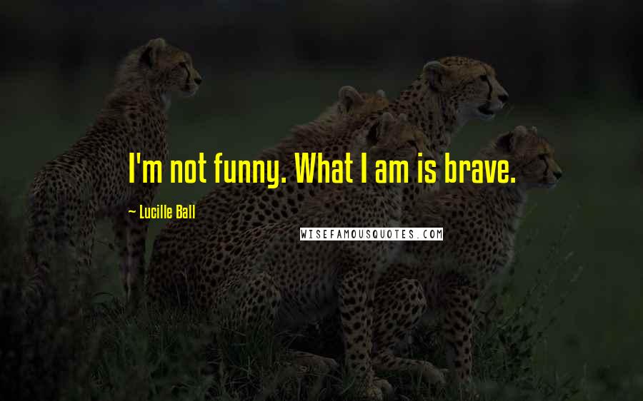 Lucille Ball Quotes: I'm not funny. What I am is brave.