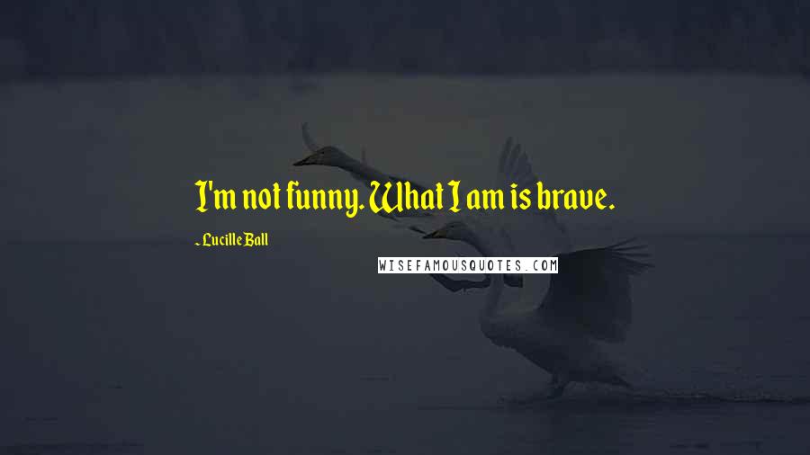 Lucille Ball Quotes: I'm not funny. What I am is brave.