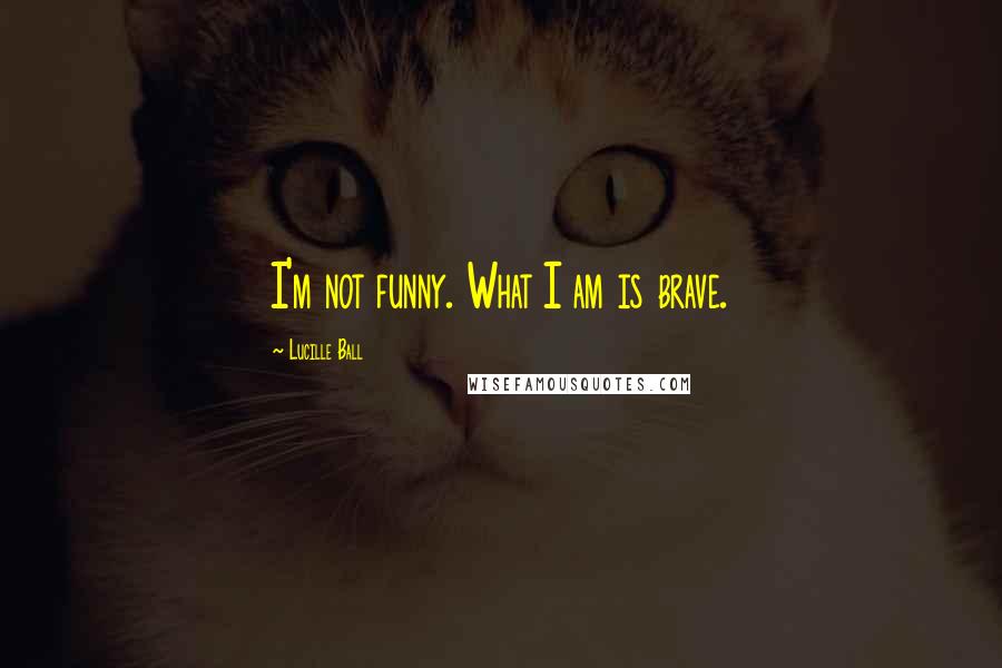 Lucille Ball Quotes: I'm not funny. What I am is brave.