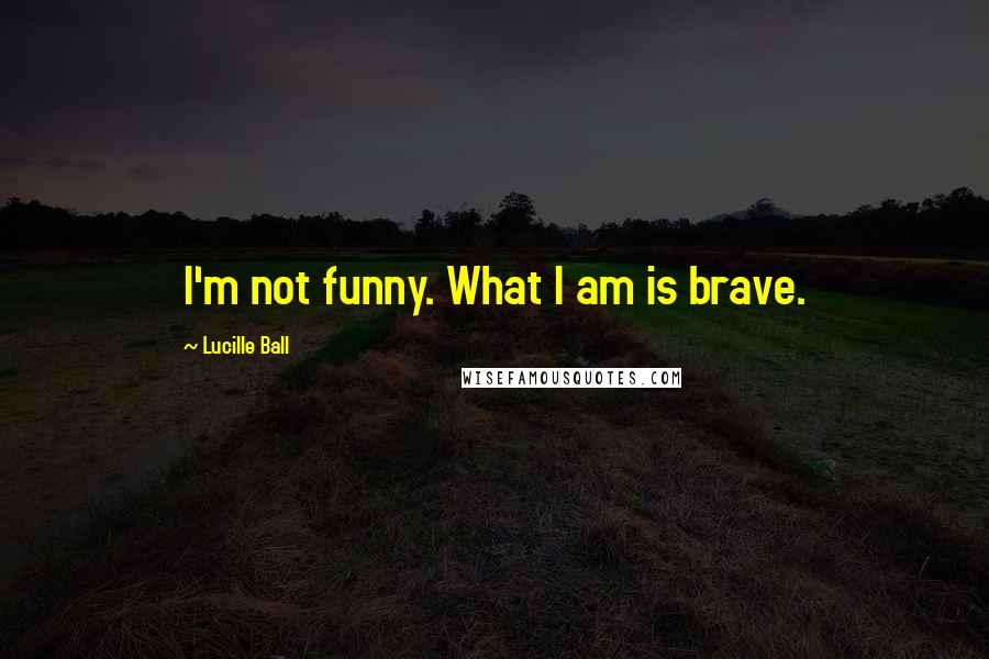 Lucille Ball Quotes: I'm not funny. What I am is brave.