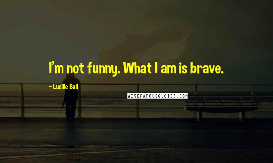 Lucille Ball Quotes: I'm not funny. What I am is brave.