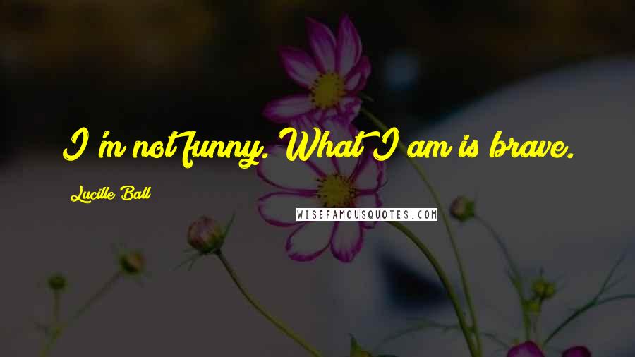 Lucille Ball Quotes: I'm not funny. What I am is brave.