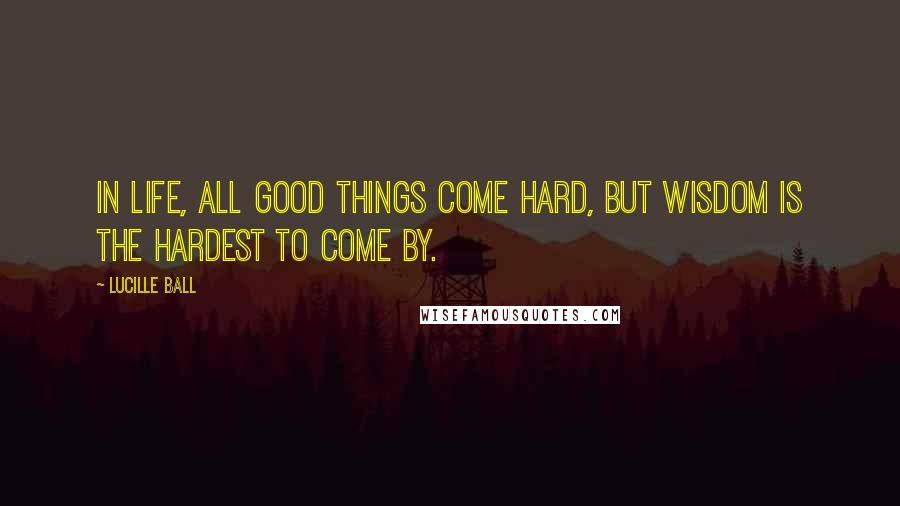 Lucille Ball Quotes: In life, all good things come hard, but wisdom is the hardest to come by.