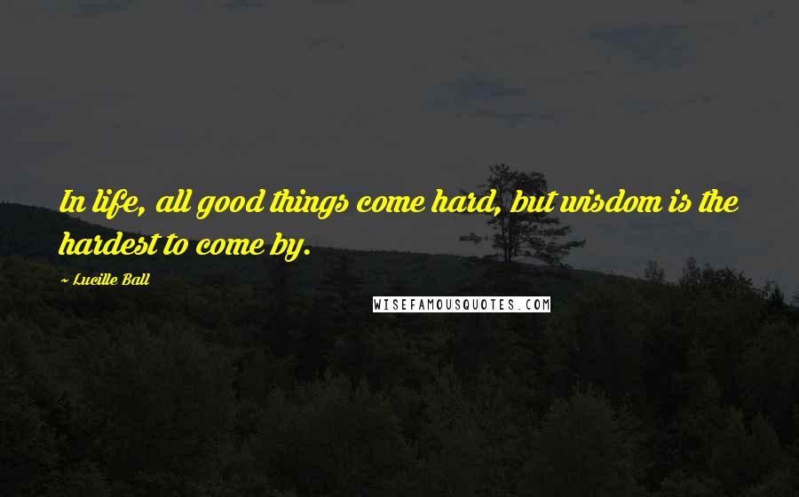 Lucille Ball Quotes: In life, all good things come hard, but wisdom is the hardest to come by.