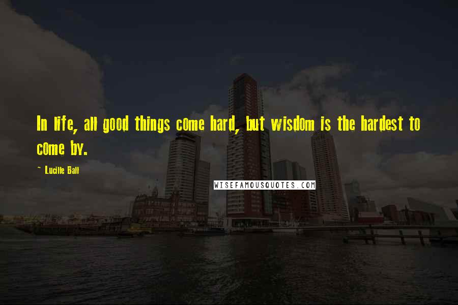 Lucille Ball Quotes: In life, all good things come hard, but wisdom is the hardest to come by.