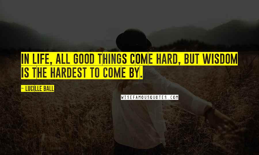 Lucille Ball Quotes: In life, all good things come hard, but wisdom is the hardest to come by.