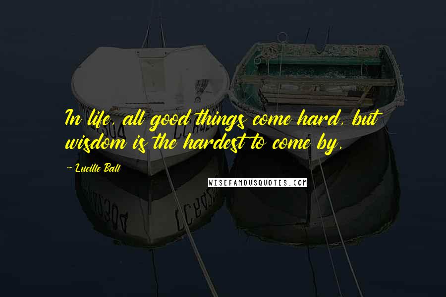 Lucille Ball Quotes: In life, all good things come hard, but wisdom is the hardest to come by.