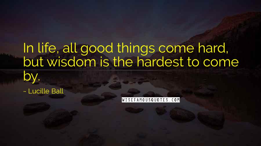 Lucille Ball Quotes: In life, all good things come hard, but wisdom is the hardest to come by.