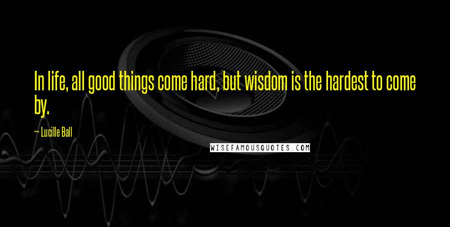 Lucille Ball Quotes: In life, all good things come hard, but wisdom is the hardest to come by.