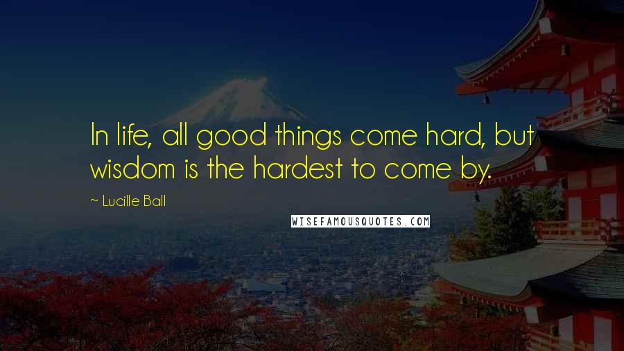 Lucille Ball Quotes: In life, all good things come hard, but wisdom is the hardest to come by.