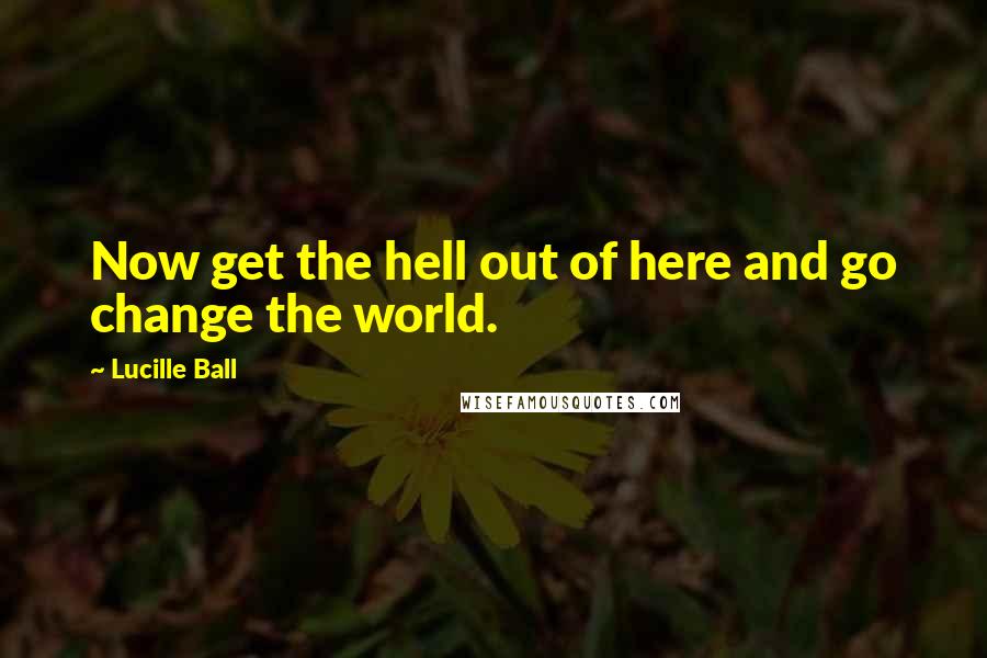 Lucille Ball Quotes: Now get the hell out of here and go change the world.