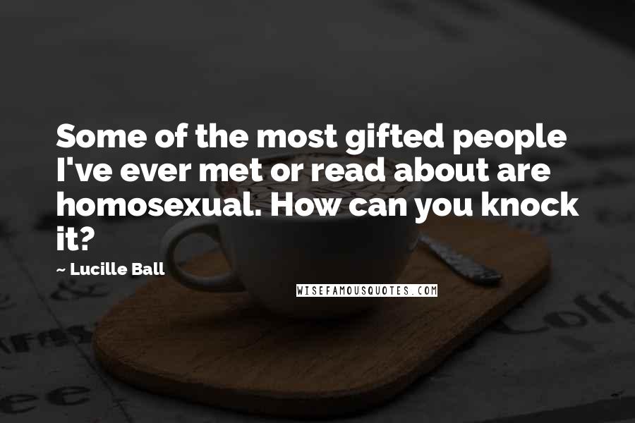 Lucille Ball Quotes: Some of the most gifted people I've ever met or read about are homosexual. How can you knock it?