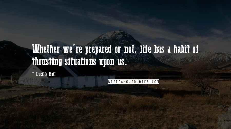 Lucille Ball Quotes: Whether we're prepared or not, life has a habit of thrusting situations upon us.