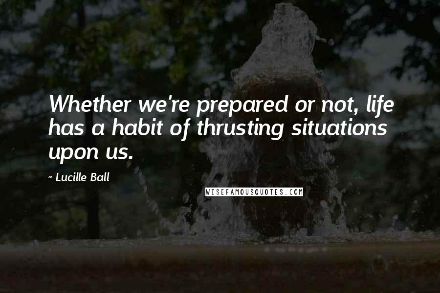 Lucille Ball Quotes: Whether we're prepared or not, life has a habit of thrusting situations upon us.