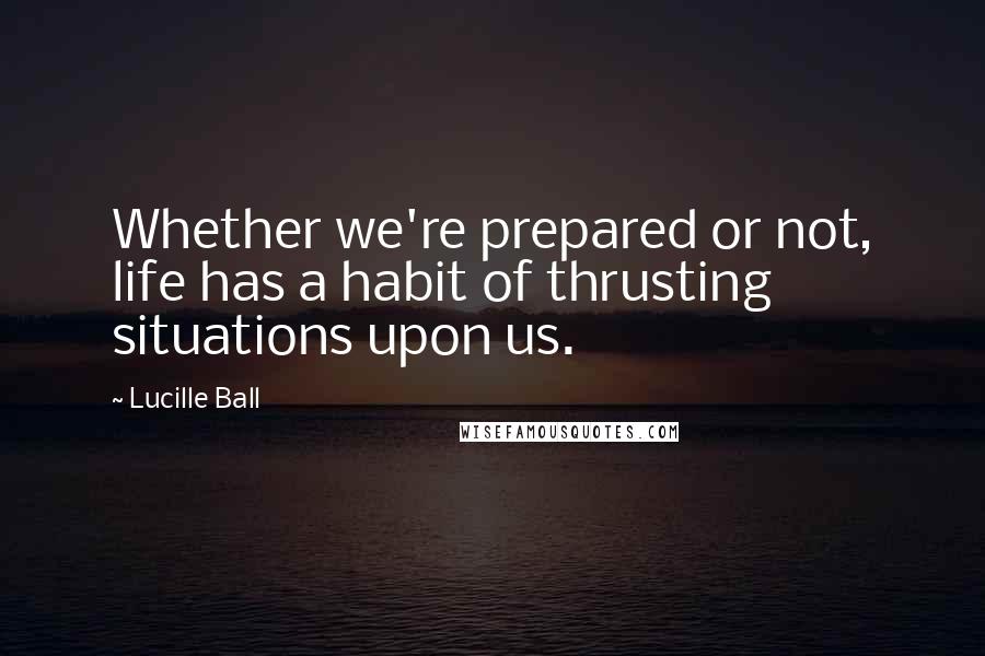 Lucille Ball Quotes: Whether we're prepared or not, life has a habit of thrusting situations upon us.