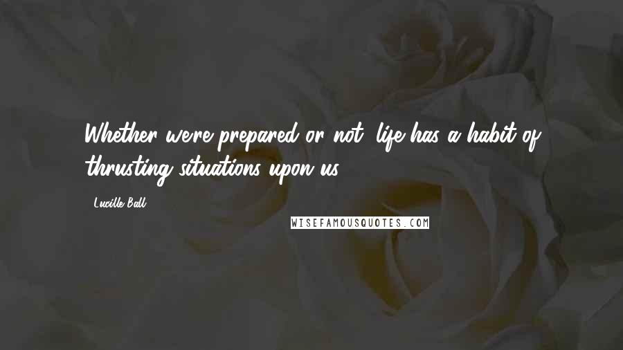 Lucille Ball Quotes: Whether we're prepared or not, life has a habit of thrusting situations upon us.