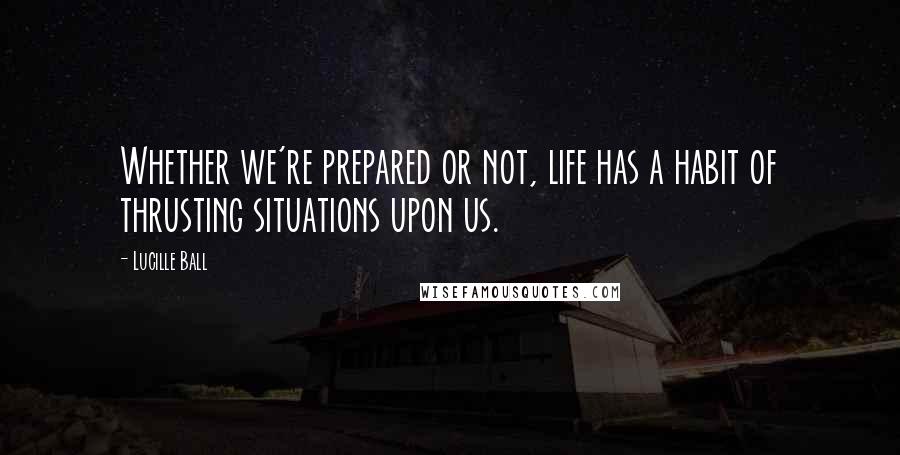 Lucille Ball Quotes: Whether we're prepared or not, life has a habit of thrusting situations upon us.