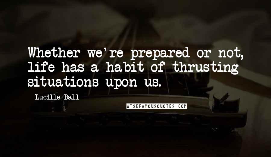 Lucille Ball Quotes: Whether we're prepared or not, life has a habit of thrusting situations upon us.