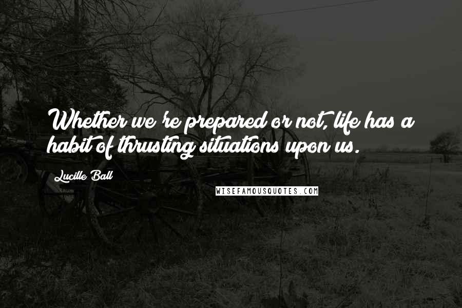 Lucille Ball Quotes: Whether we're prepared or not, life has a habit of thrusting situations upon us.