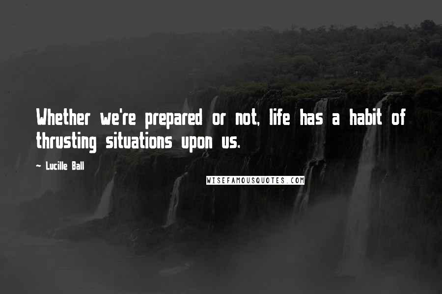 Lucille Ball Quotes: Whether we're prepared or not, life has a habit of thrusting situations upon us.