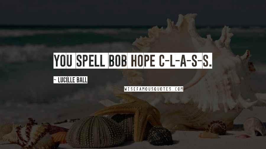 Lucille Ball Quotes: You spell Bob Hope C-L-A-S-S.