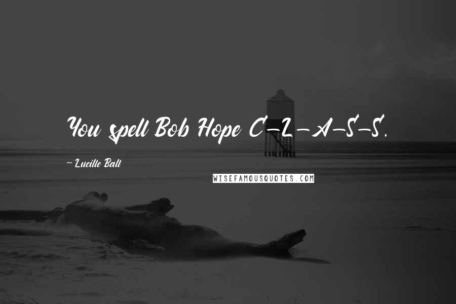 Lucille Ball Quotes: You spell Bob Hope C-L-A-S-S.
