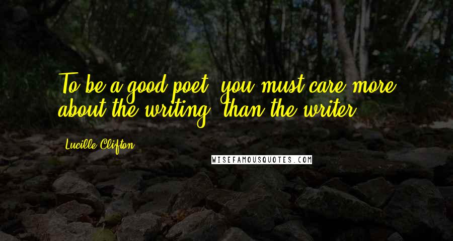 Lucille Clifton Quotes: To be a good poet, you must care more about the writing, than the writer.