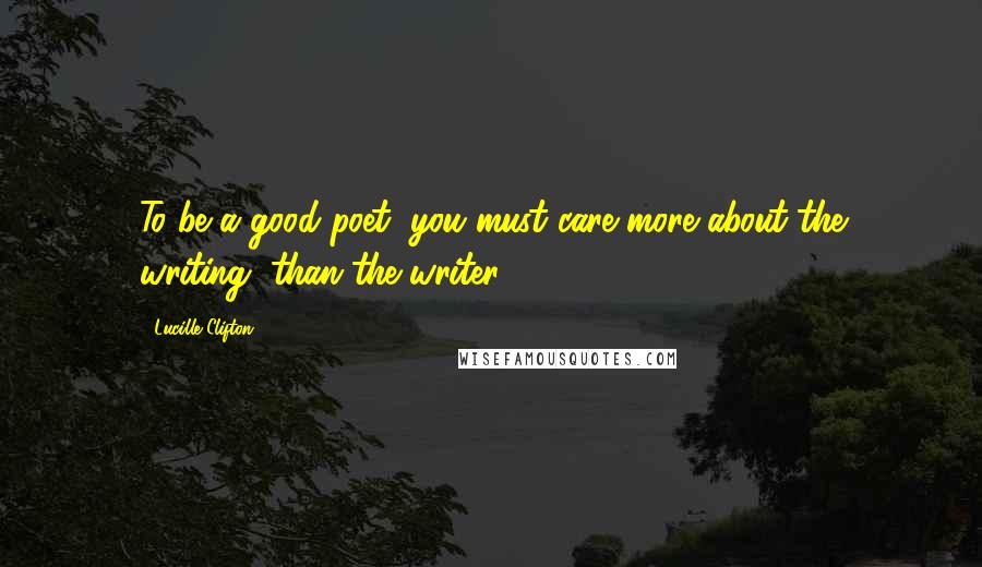 Lucille Clifton Quotes: To be a good poet, you must care more about the writing, than the writer.