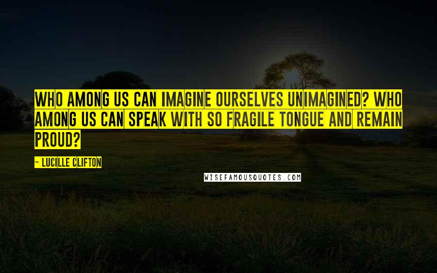 Lucille Clifton Quotes: Who among us can imagine ourselves unimagined? who among us can speak with so fragile tongue and remain proud?