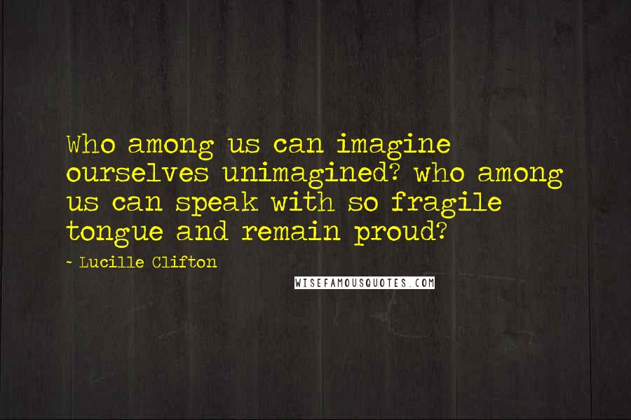 Lucille Clifton Quotes: Who among us can imagine ourselves unimagined? who among us can speak with so fragile tongue and remain proud?