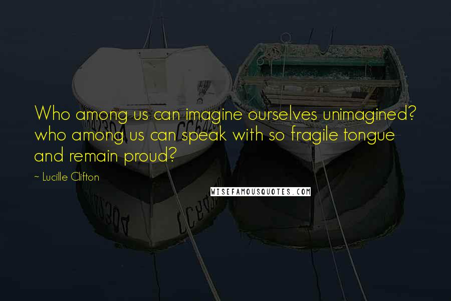 Lucille Clifton Quotes: Who among us can imagine ourselves unimagined? who among us can speak with so fragile tongue and remain proud?
