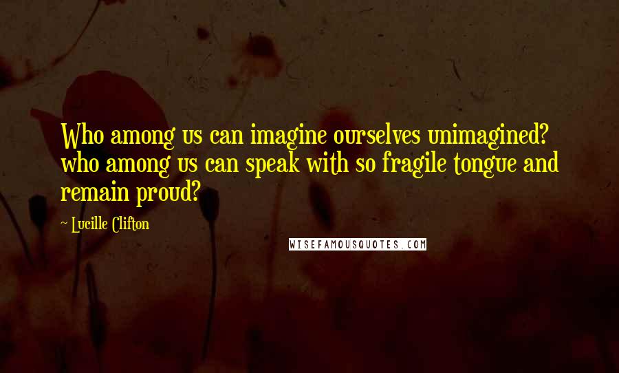 Lucille Clifton Quotes: Who among us can imagine ourselves unimagined? who among us can speak with so fragile tongue and remain proud?