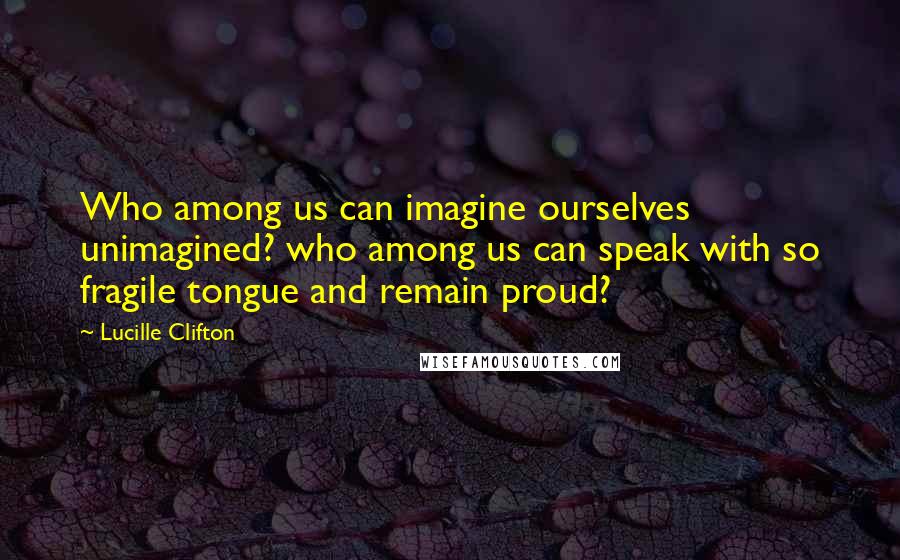Lucille Clifton Quotes: Who among us can imagine ourselves unimagined? who among us can speak with so fragile tongue and remain proud?
