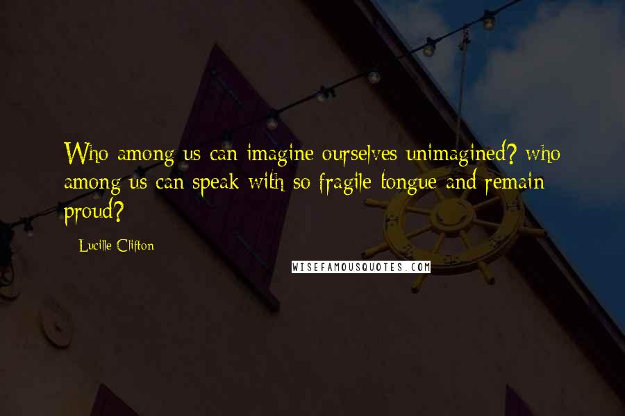 Lucille Clifton Quotes: Who among us can imagine ourselves unimagined? who among us can speak with so fragile tongue and remain proud?
