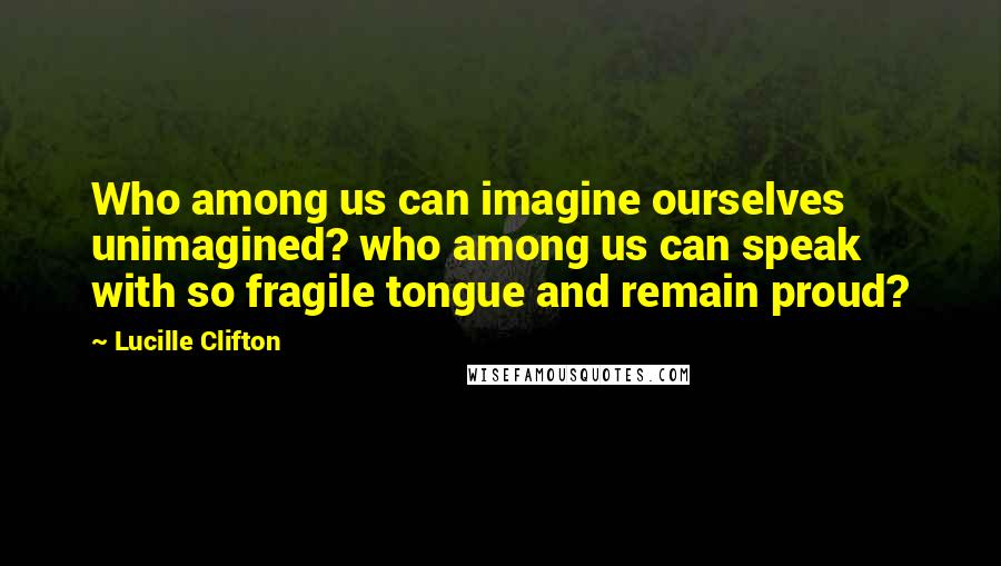 Lucille Clifton Quotes: Who among us can imagine ourselves unimagined? who among us can speak with so fragile tongue and remain proud?