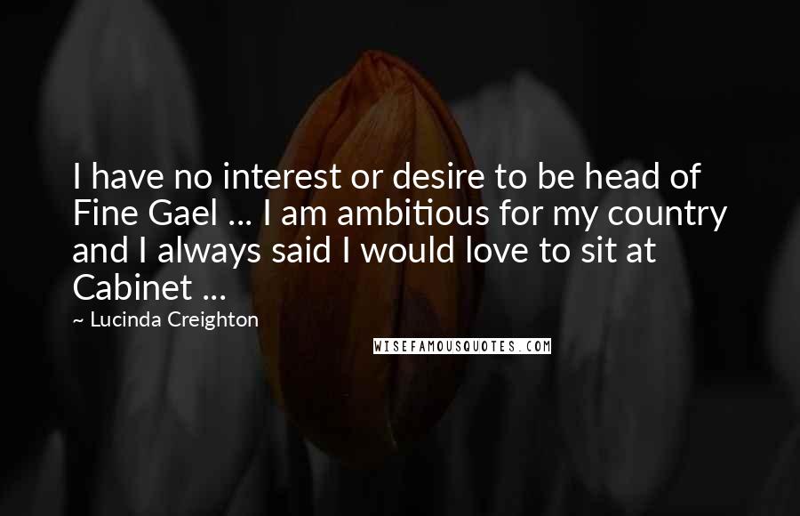 Lucinda Creighton Quotes: I have no interest or desire to be head of Fine Gael ... I am ambitious for my country and I always said I would love to sit at Cabinet ...